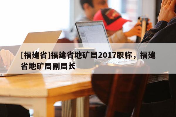 [福建省]福建省地礦局2017職稱，福建省地礦局副局長