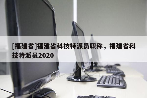 [福建省]福建省科技特派員職稱，福建省科技特派員2020