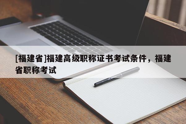 [福建省]福建高級職稱證書考試條件，福建省職稱考試