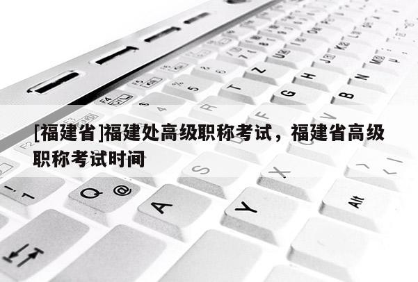 [福建省]福建處高級(jí)職稱考試，福建省高級(jí)職稱考試時(shí)間