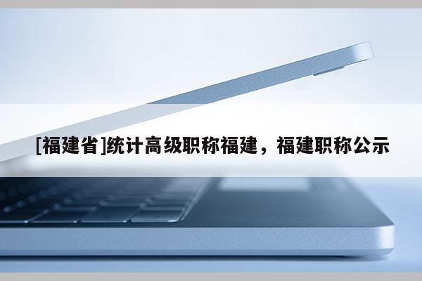 [福建省]統(tǒng)計高級職稱福建，福建職稱公示