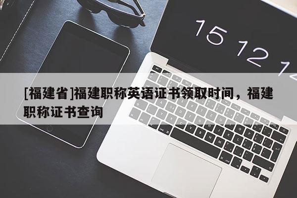 [福建省]福建職稱英語證書領(lǐng)取時(shí)間，福建職稱證書查詢