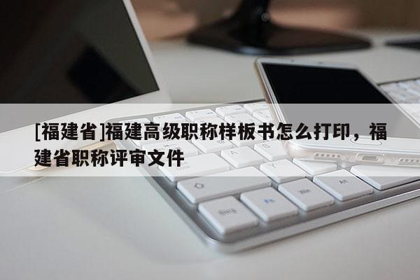 [福建省]福建高級(jí)職稱樣板書怎么打印，福建省職稱評(píng)審文件