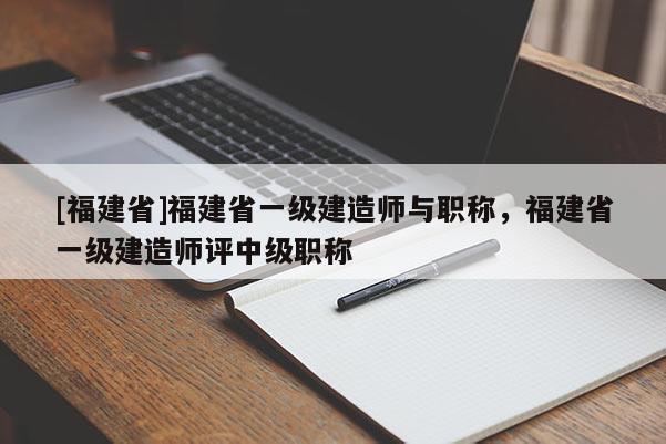 [福建省]福建省一級建造師與職稱，福建省一級建造師評中級職稱