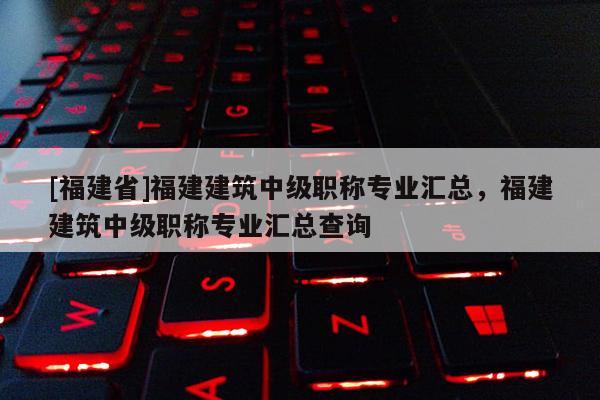 [福建省]福建建筑中級職稱專業(yè)匯總，福建建筑中級職稱專業(yè)匯總查詢