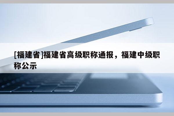 [福建省]福建省高級職稱通報，福建中級職稱公示