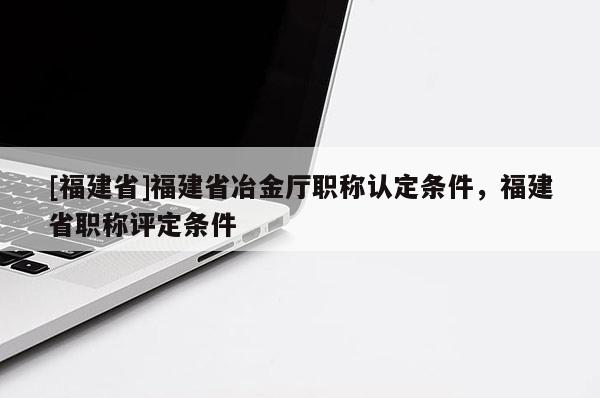 [福建省]福建省冶金廳職稱認定條件，福建省職稱評定條件