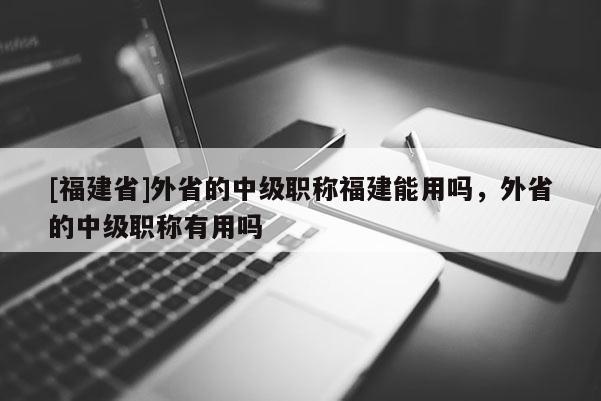 [福建省]外省的中級職稱福建能用嗎，外省的中級職稱有用嗎