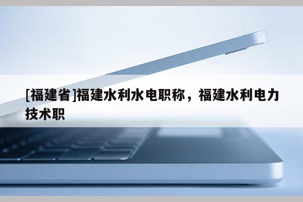 [福建省]福建水利水電職稱，福建水利電力技術職