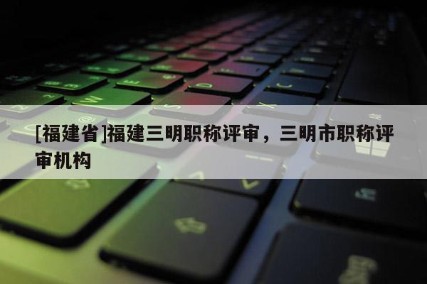 [福建省]福建三明職稱評審，三明市職稱評審機(jī)構(gòu)