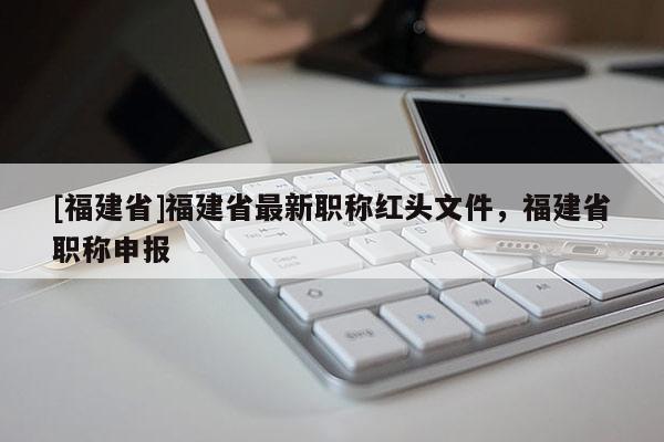 [福建省]福建省最新職稱紅頭文件，福建省職稱申報