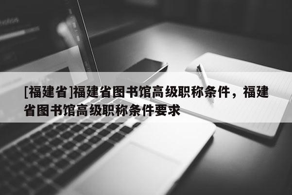 [福建省]福建省圖書館高級職稱條件，福建省圖書館高級職稱條件要求