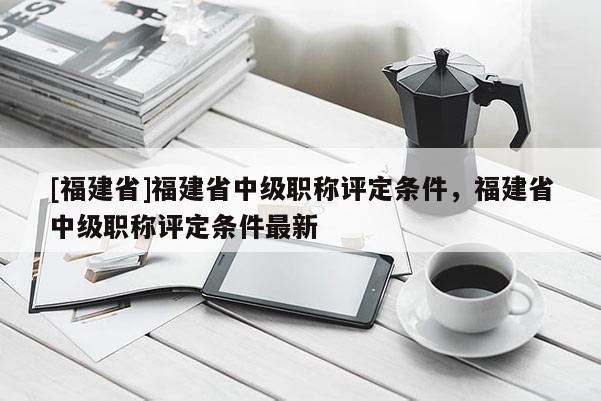 [福建省]福建省中級(jí)職稱評(píng)定條件，福建省中級(jí)職稱評(píng)定條件最新
