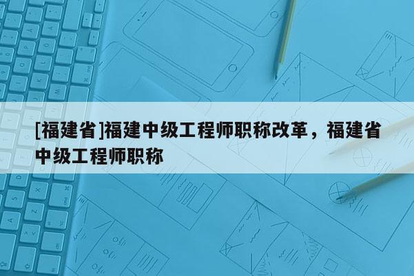 [福建省]福建中級(jí)工程師職稱改革，福建省中級(jí)工程師職稱