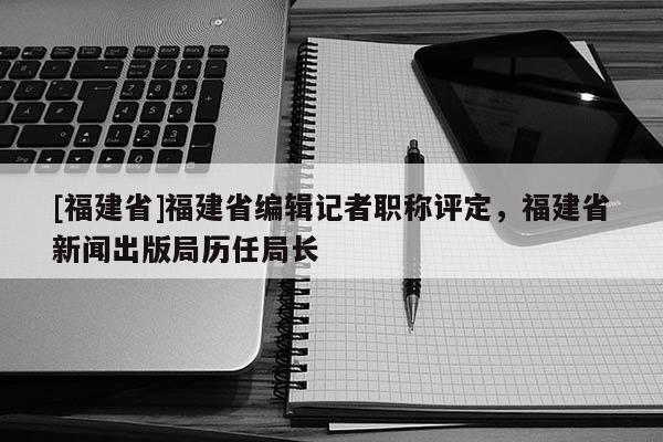 [福建省]福建省編輯記者職稱評(píng)定，福建省新聞出版局歷任局長(zhǎng)