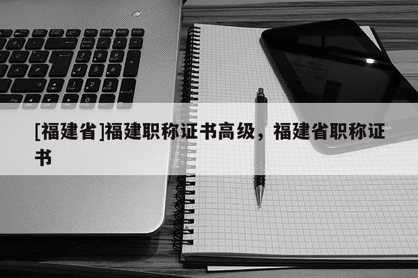 [福建省]福建職稱證書(shū)高級(jí)，福建省職稱證書(shū)