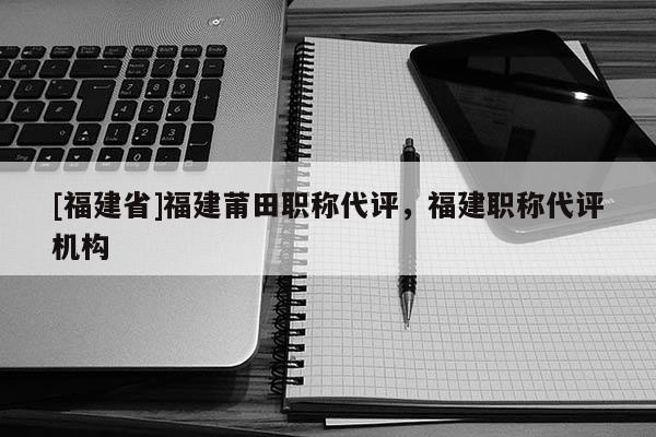 [福建省]福建莆田職稱代評，福建職稱代評機(jī)構(gòu)