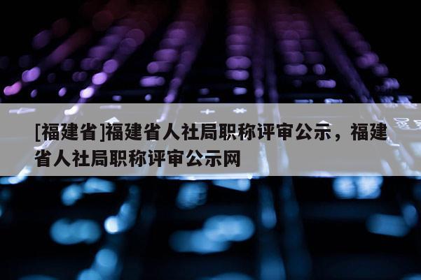 [福建省]福建省人社局職稱評審公示，福建省人社局職稱評審公示網(wǎng)