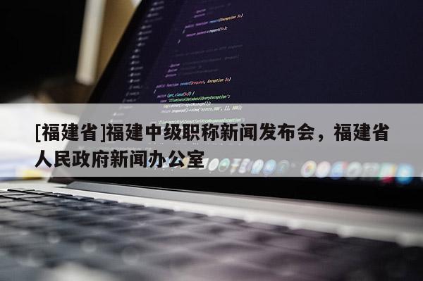 [福建省]福建中級職稱新聞發(fā)布會，福建省人民政府新聞辦公室