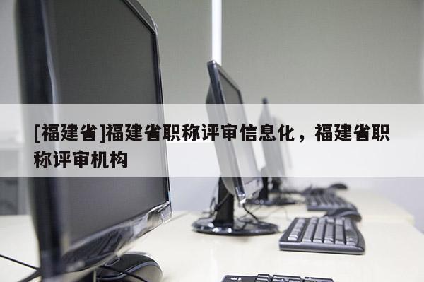 [福建省]福建省職稱評(píng)審信息化，福建省職稱評(píng)審機(jī)構(gòu)