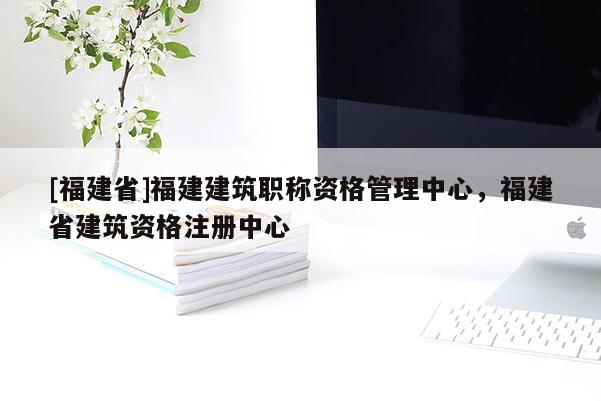 [福建省]福建建筑職稱資格管理中心，福建省建筑資格注冊(cè)中心