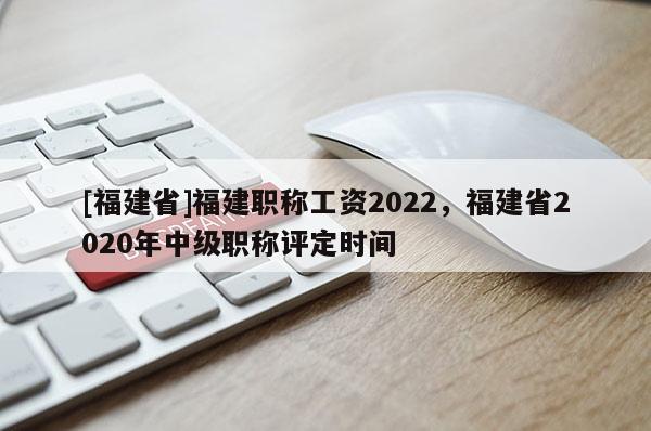 [福建省]福建職稱工資2022，福建省2020年中級(jí)職稱評(píng)定時(shí)間