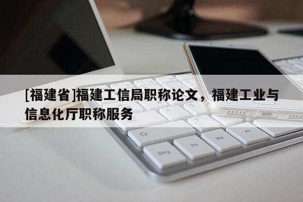 [福建省]福建工信局職稱論文，福建工業(yè)與信息化廳職稱服務(wù)