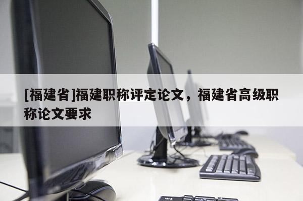 [福建省]福建職稱評定論文，福建省高級職稱論文要求