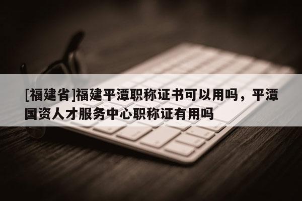[福建省]福建平潭職稱證書可以用嗎，平潭國(guó)資人才服務(wù)中心職稱證有用嗎