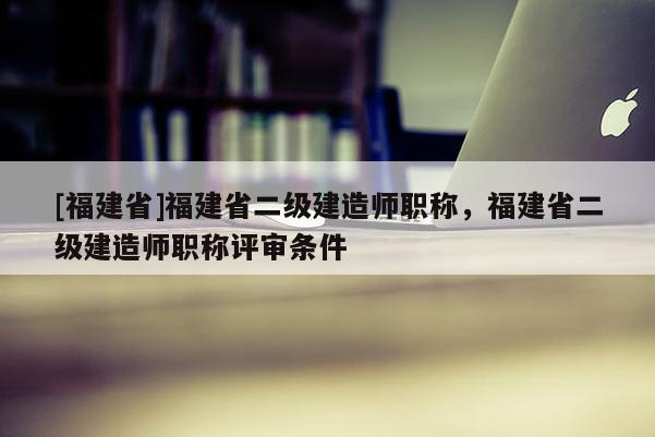 [福建省]福建省二級建造師職稱，福建省二級建造師職稱評審條件