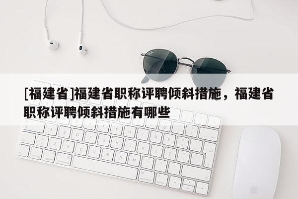 [福建省]福建省職稱評(píng)聘傾斜措施，福建省職稱評(píng)聘傾斜措施有哪些