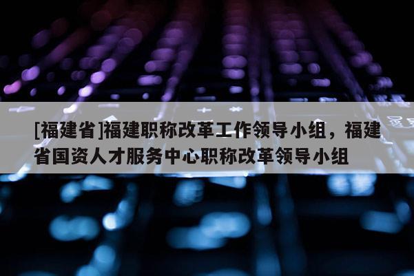 [福建省]福建職稱改革工作領(lǐng)導(dǎo)小組，福建省國資人才服務(wù)中心職稱改革領(lǐng)導(dǎo)小組