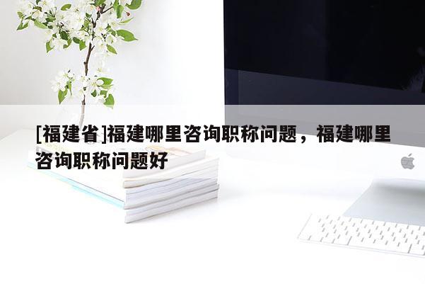 [福建省]福建哪里咨詢職稱問題，福建哪里咨詢職稱問題好