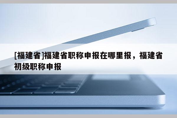 [福建省]福建省職稱申報(bào)在哪里報(bào)，福建省初級(jí)職稱申報(bào)