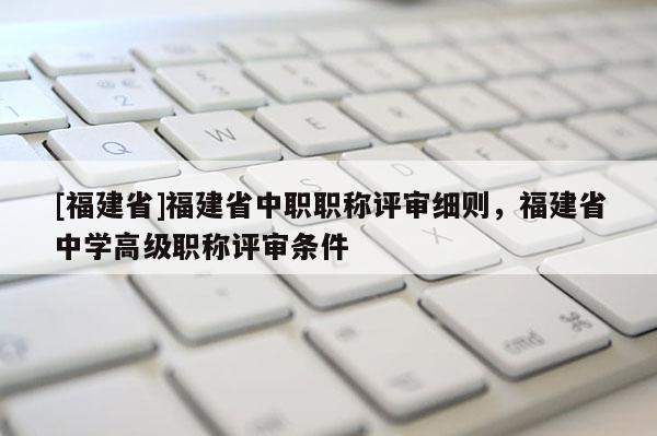 [福建省]福建省中職職稱評(píng)審細(xì)則，福建省中學(xué)高級(jí)職稱評(píng)審條件