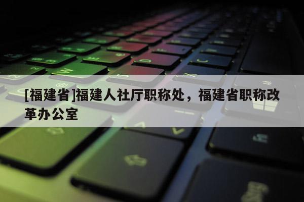 [福建省]福建人社廳職稱處，福建省職稱改革辦公室