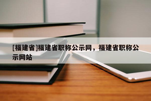 [福建省]福建省職稱公示網，福建省職稱公示網站