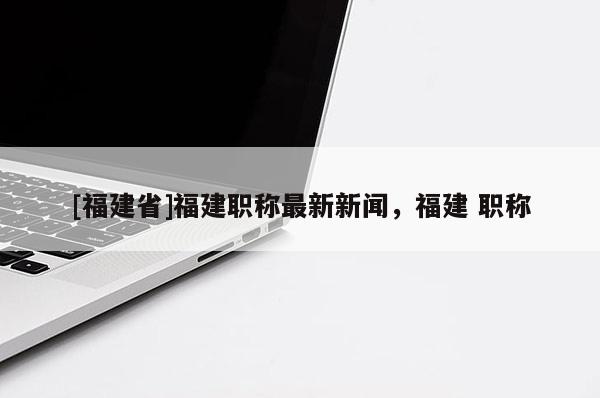 [福建省]福建職稱最新新聞，福建 職稱