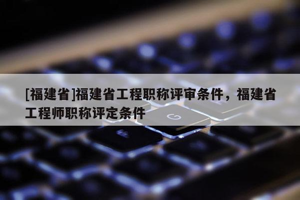 [福建省]福建省工程職稱評(píng)審條件，福建省工程師職稱評(píng)定條件