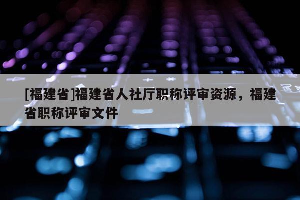 [福建省]福建省人社廳職稱評審資源，福建省職稱評審文件