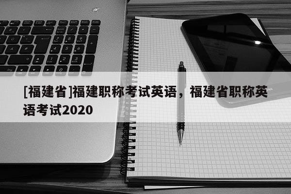 [福建省]福建職稱考試英語，福建省職稱英語考試2020