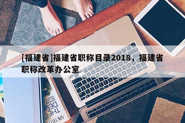 [福建省]福建省職稱目錄2018，福建省職稱改革辦公室