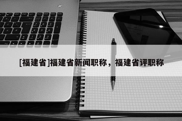 [福建省]福建省新聞職稱，福建省評職稱