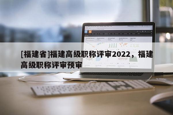 [福建省]福建高級職稱評審2022，福建高級職稱評審預審