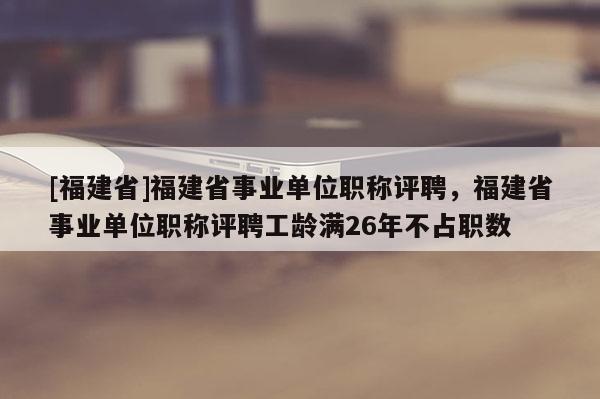 [福建省]福建省事業(yè)單位職稱評聘，福建省事業(yè)單位職稱評聘工齡滿26年不占職數(shù)