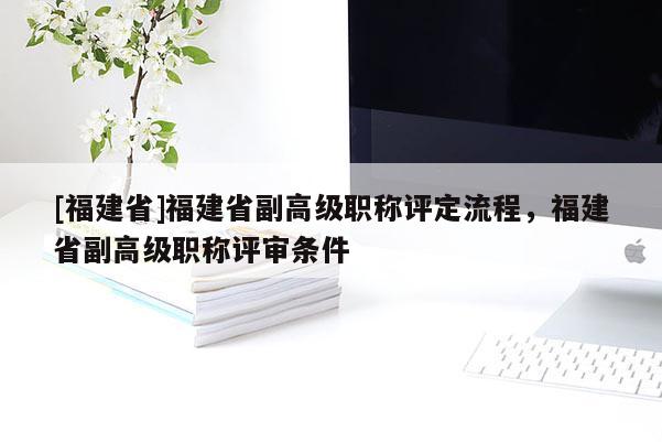 [福建省]福建省副高級(jí)職稱評(píng)定流程，福建省副高級(jí)職稱評(píng)審條件