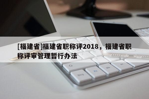 [福建省]福建省職稱評2018，福建省職稱評審管理暫行辦法