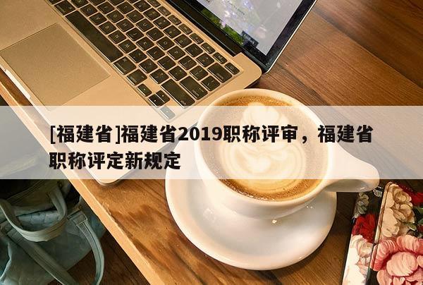 [福建省]福建省2019職稱評審，福建省職稱評定新規(guī)定