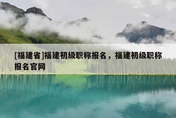 [福建省]福建初級(jí)職稱報(bào)名，福建初級(jí)職稱報(bào)名官網(wǎng)