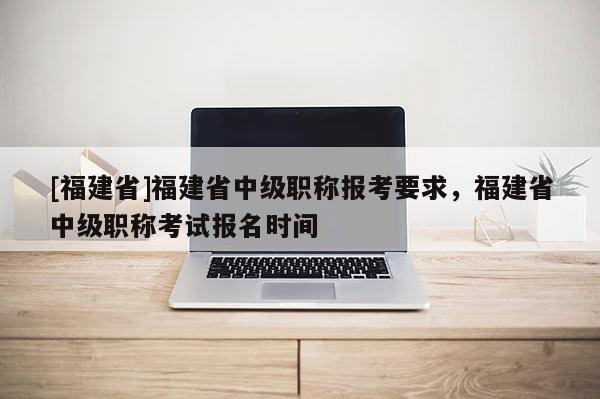 [福建省]福建省中級職稱報考要求，福建省中級職稱考試報名時間